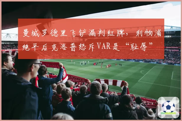 曼城罗德里飞铲漏判红牌,利物浦绝平后克洛普怒斥VAR是“耻辱”