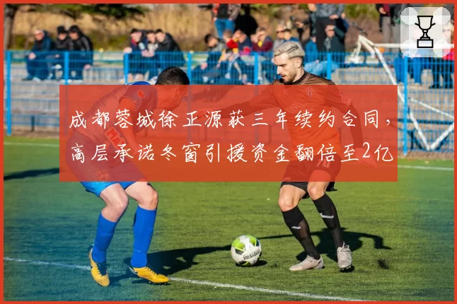 成都蓉城徐正源获三年续约合同，高层承诺冬窗引援资金翻倍至2亿