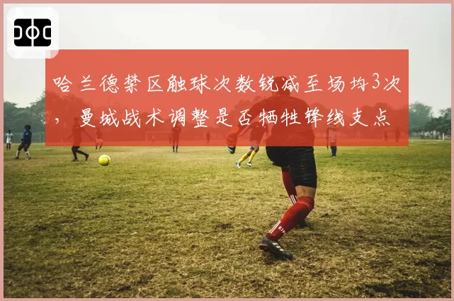 哈兰德禁区触球次数锐减至场均3次，曼城战术调整是否牺牲锋线支点作用？