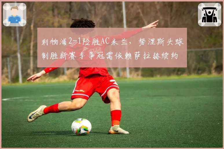 利物浦2-1险胜AC米兰，努涅斯头球制胜新赛季争冠需依赖萨拉赫续约结果
