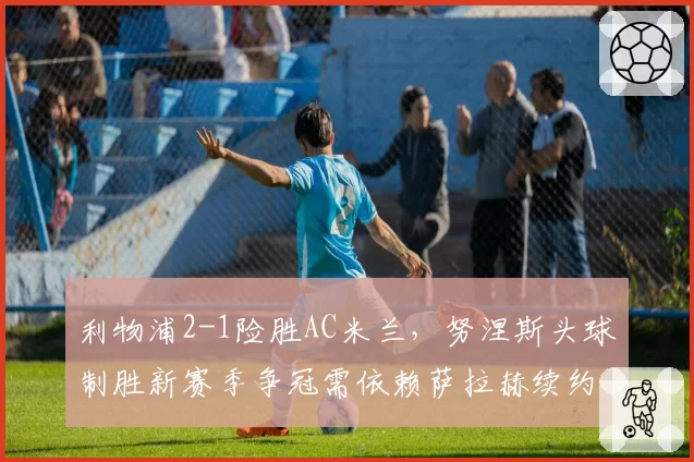 利物浦2-1险胜AC米兰，努涅斯头球制胜新赛季争冠需依赖萨拉赫续约结果