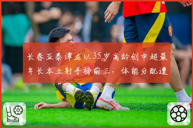 长春亚泰谭龙以35岁高龄创中超最年长本土射手榜前三，体能分配遭质疑