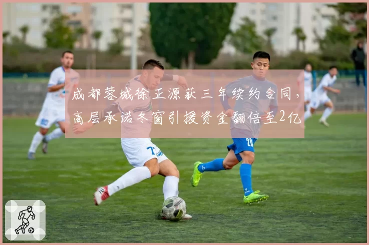 成都蓉城徐正源获三年续约合同，高层承诺冬窗引援资金翻倍至2亿