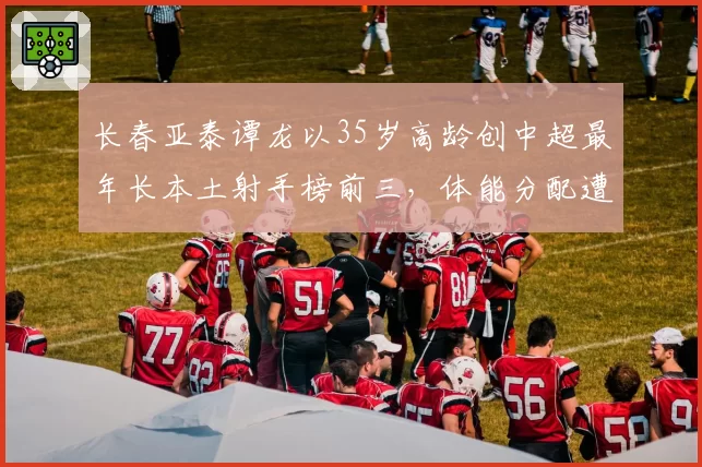 长春亚泰谭龙以35岁高龄创中超最年长本土射手榜前三，体能分配遭质疑