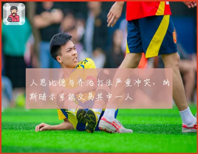 人恩比德与乔治打法严重冲突，纳斯暗示可能交易其中一人