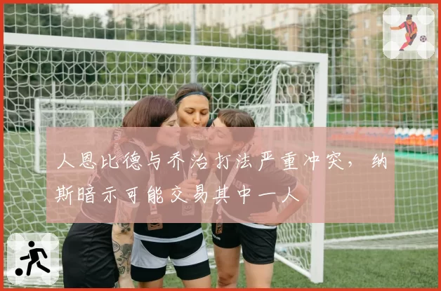 人恩比德与乔治打法严重冲突，纳斯暗示可能交易其中一人