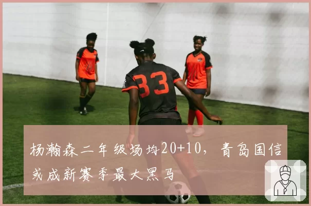 杨瀚森二年级场均20+10，青岛国信或成新赛季最大黑马