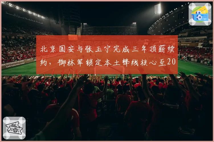 北京国安与张玉宁完成三年顶薪续约，御林军锁定本土锋线核心至2029年