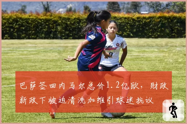 巴萨签回内马尔总价1.2亿欧,财政新政下被迫清洗加维引球迷抗议