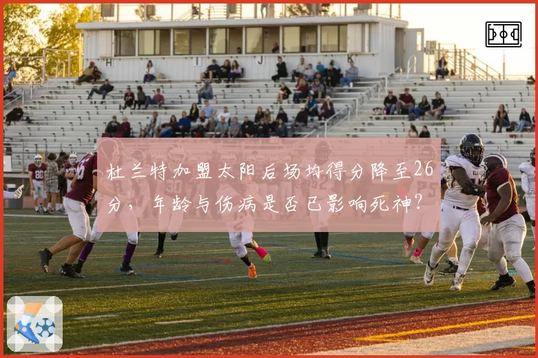 杜兰特加盟太阳后场均得分降至26分，年龄与伤病是否已影响死神？