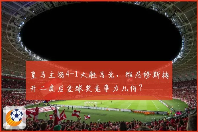 皇马主场4-1大胜马竞，维尼修斯梅开二度后金球奖竞争力几何？