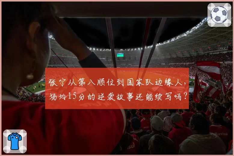 张宁从第八顺位到国家队边缘人,场均15分的逆袭故事还能续写吗?