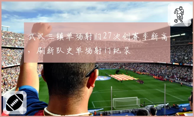 武汉三镇单场射门27次创赛季新高，刷新队史单场射门纪录