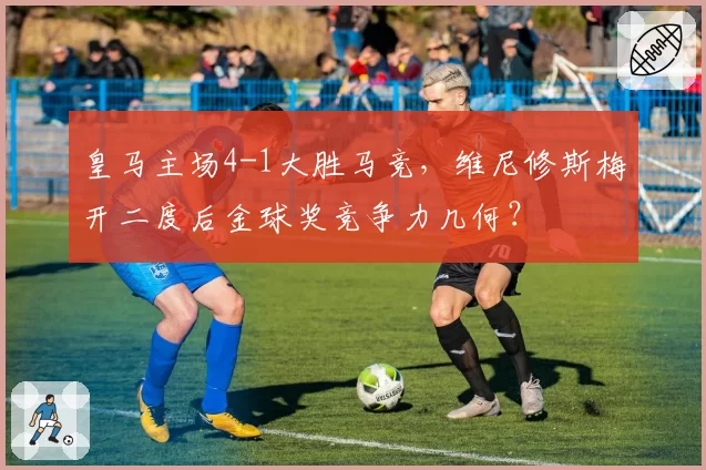 皇马主场4-1大胜马竞，维尼修斯梅开二度后金球奖竞争力几何？