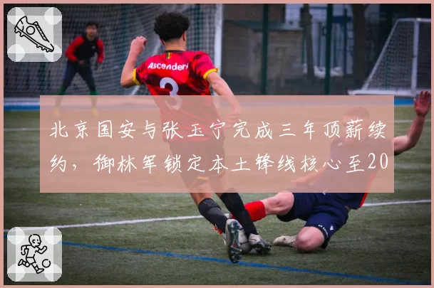 北京国安与张玉宁完成三年顶薪续约，御林军锁定本土锋线核心至2029年