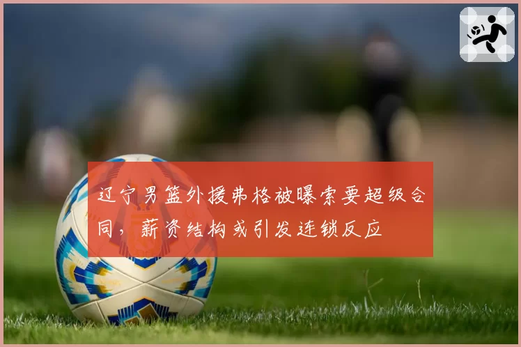辽宁男篮外援弗格被曝索要超级合同,薪资结构或引发连锁反应