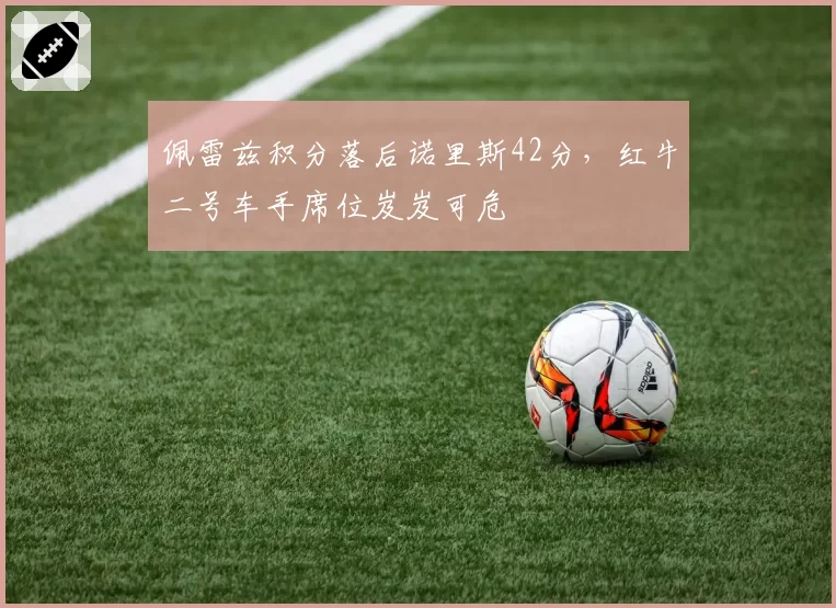 佩雷兹积分落后诺里斯42分，红牛二号车手席位岌岌可危