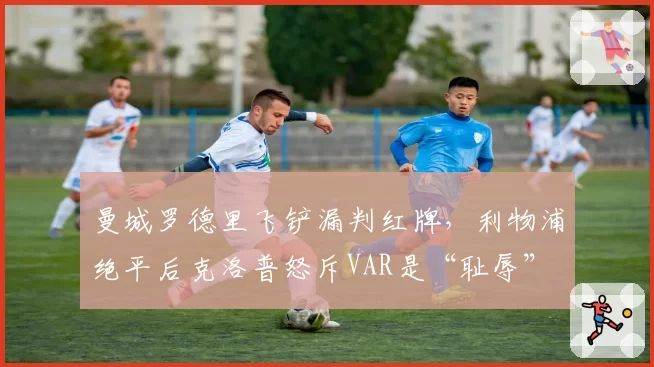 曼城罗德里飞铲漏判红牌,利物浦绝平后克洛普怒斥VAR是“耻辱”