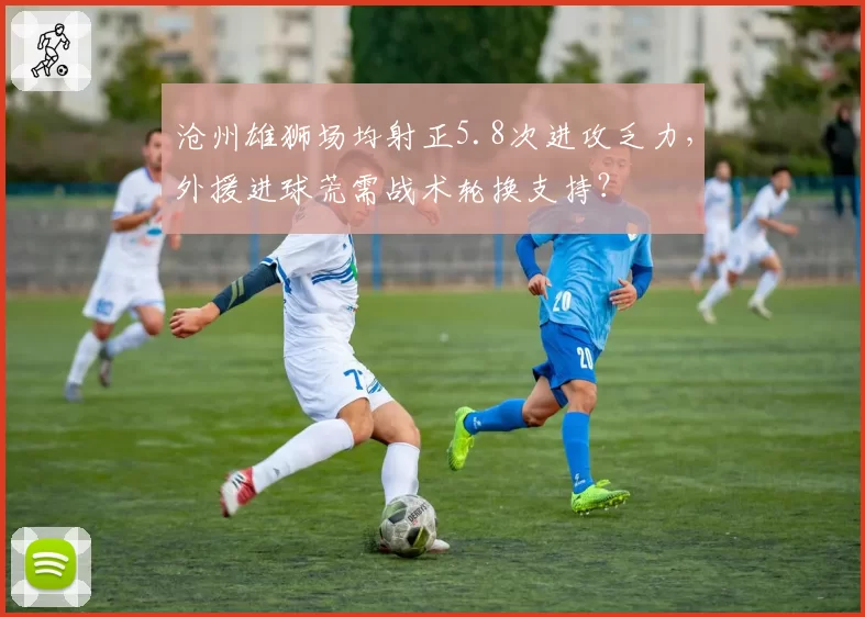 沧州雄狮场均射正5.8次进攻乏力，外援进球荒需战术轮换支持？