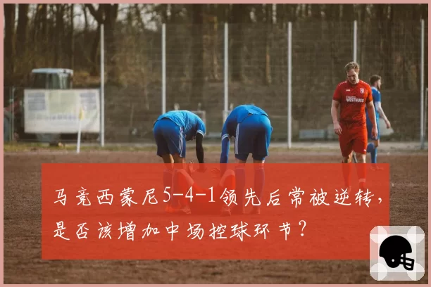 马竞西蒙尼5-4-1领先后常被逆转,是否该增加中场控球环节?
