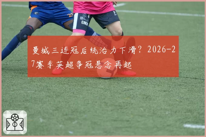 曼城三连冠后统治力下滑？2026-27赛季英超争冠悬念再起