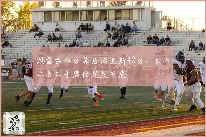 佩雷兹积分落后诺里斯42分，红牛二号车手席位岌岌可危