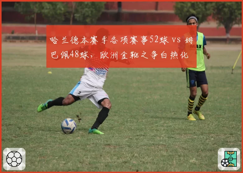 哈兰德本赛季各项赛事52球 vs 姆巴佩48球,欧洲金靴之争白热化