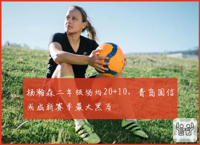 杨瀚森二年级场均20+10，青岛国信或成新赛季最大黑马