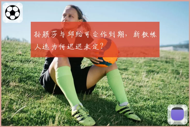 孙颖莎与邱贻可合作到期,新教练人选为何迟迟未定?