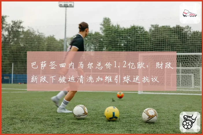 巴萨签回内马尔总价1.2亿欧,财政新政下被迫清洗加维引球迷抗议