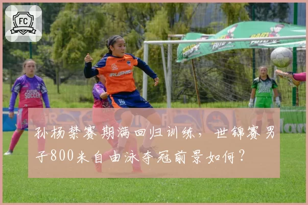 孙杨禁赛期满回归训练，世锦赛男子800米自由泳夺冠前景如何？