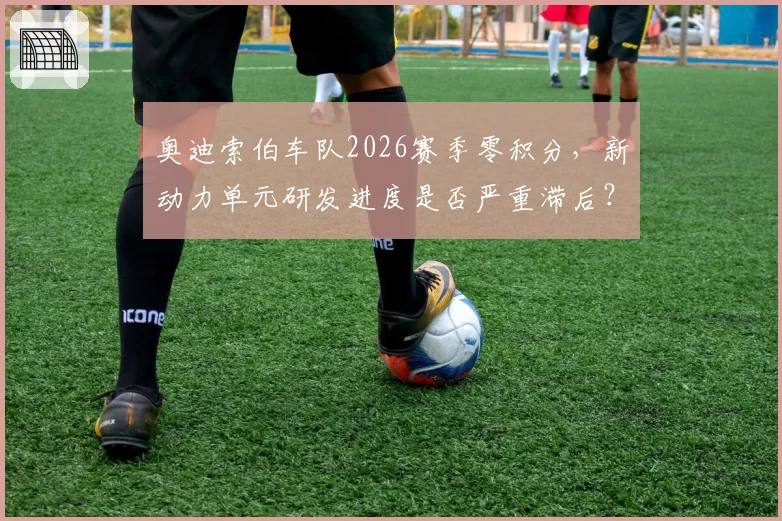 奥迪索伯车队2026赛季零积分，新动力单元研发进度是否严重滞后？