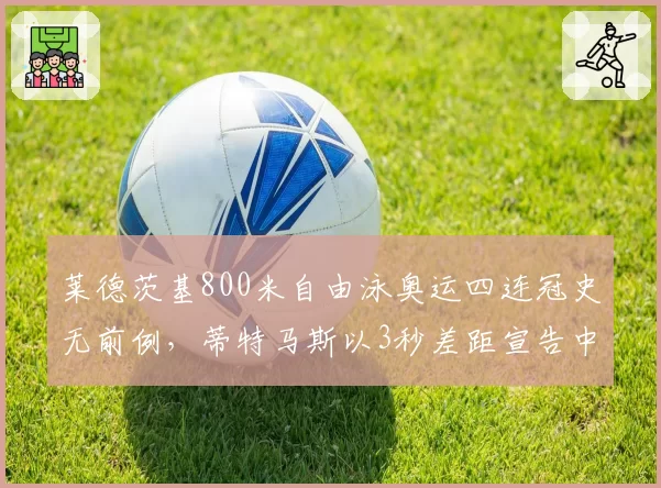 莱德茨基800米自由泳奥运四连冠史无前例,蒂特马斯以3秒差距宣告中长距离新王朝崛起