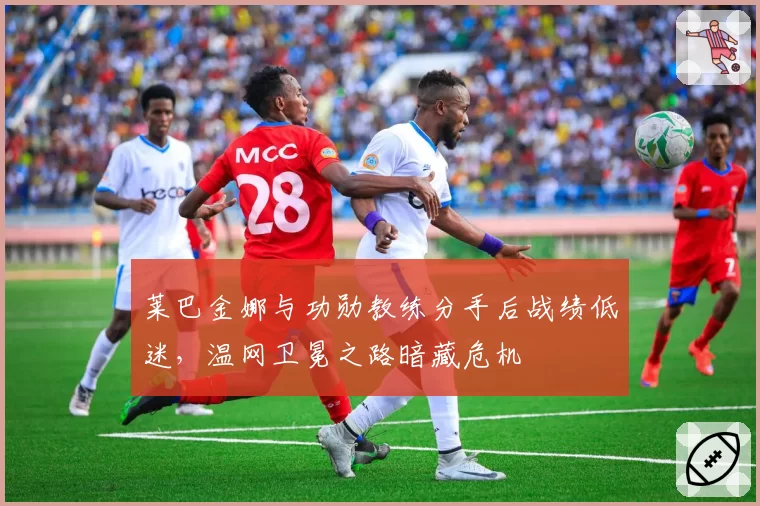 莱巴金娜与功勋教练分手后战绩低迷,温网卫冕之路暗藏危机