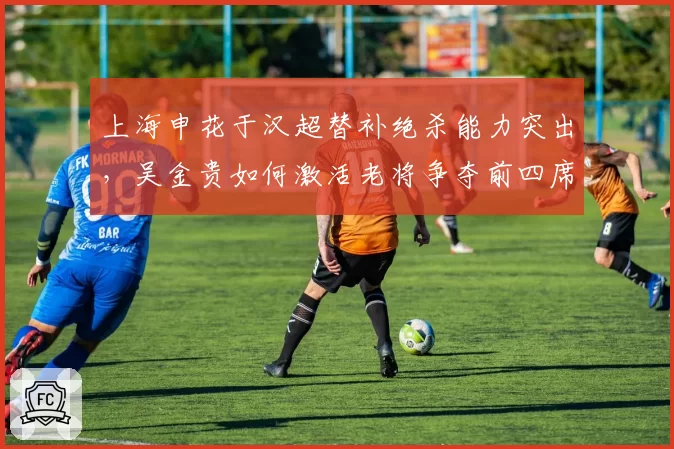 上海申花于汉超替补绝杀能力突出，吴金贵如何激活老将争夺前四席位？