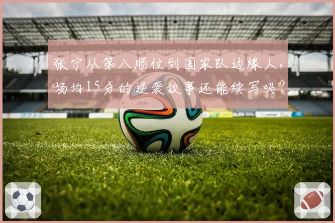 张宁从第八顺位到国家队边缘人,场均15分的逆袭故事还能续写吗?